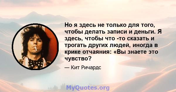 Но я здесь не только для того, чтобы делать записи и деньги. Я здесь, чтобы что -то сказать и трогать других людей, иногда в крике отчаяния: «Вы знаете это чувство?