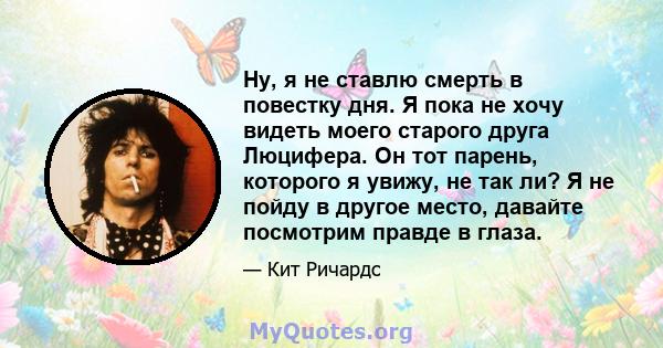 Ну, я не ставлю смерть в повестку дня. Я пока не хочу видеть моего старого друга Люцифера. Он тот парень, которого я увижу, не так ли? Я не пойду в другое место, давайте посмотрим правде в глаза.