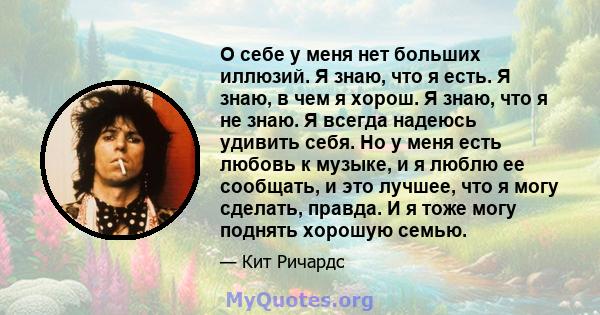 О себе у меня нет больших иллюзий. Я знаю, что я есть. Я знаю, в чем я хорош. Я знаю, что я не знаю. Я всегда надеюсь удивить себя. Но у меня есть любовь к музыке, и я люблю ее сообщать, и это лучшее, что я могу