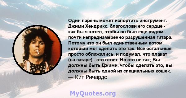 Один парень может испортить инструмент. Джими Хендрикс, благослови его сердце - как бы я хотел, чтобы он был еще рядом - почти непреднамеренно разрушенная гитара. Потому что он был единственным котом, который мог