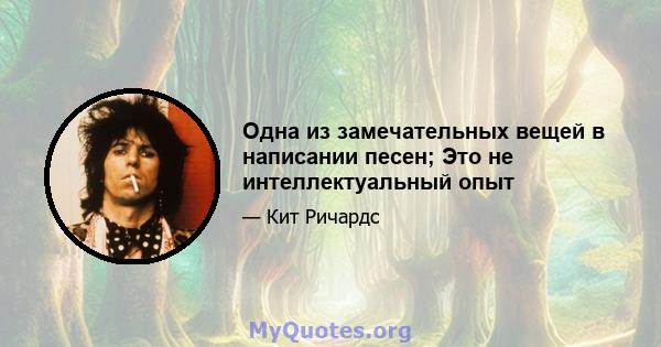 Одна из замечательных вещей в написании песен; Это не интеллектуальный опыт