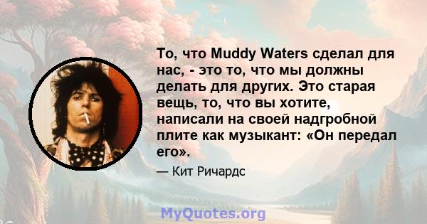 То, что Muddy Waters сделал для нас, - это то, что мы должны делать для других. Это старая вещь, то, что вы хотите, написали на своей надгробной плите как музыкант: «Он передал его».