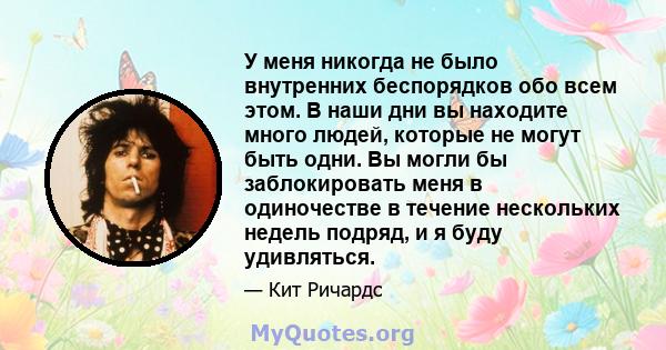 У меня никогда не было внутренних беспорядков обо всем этом. В наши дни вы находите много людей, которые не могут быть одни. Вы могли бы заблокировать меня в одиночестве в течение нескольких недель подряд, и я буду