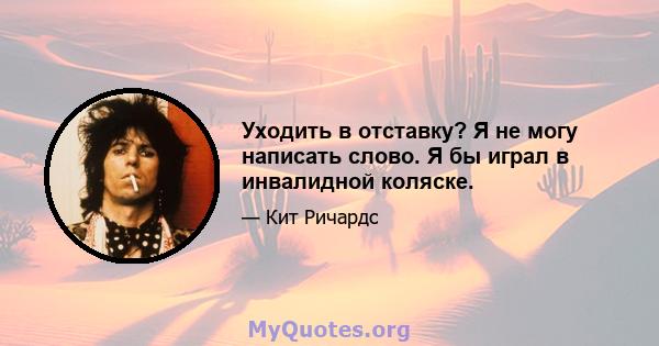 Уходить в отставку? Я не могу написать слово. Я бы играл в инвалидной коляске.