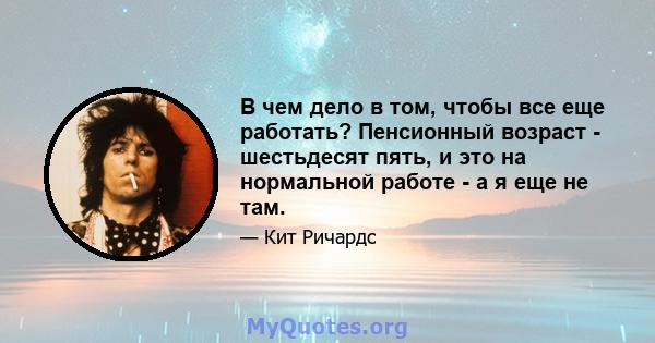 В чем дело в том, чтобы все еще работать? Пенсионный возраст - шестьдесят пять, и это на нормальной работе - а я еще не там.