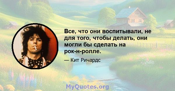 Все, что они воспитывали, не для того, чтобы делать, они могли бы сделать на рок-н-ролле.