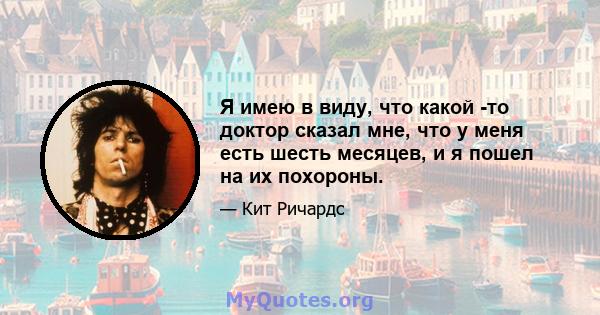 Я имею в виду, что какой -то доктор сказал мне, что у меня есть шесть месяцев, и я пошел на их похороны.