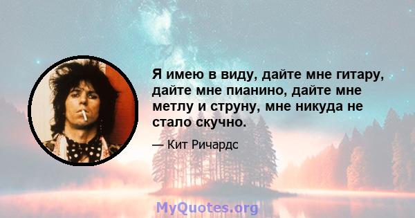 Я имею в виду, дайте мне гитару, дайте мне пианино, дайте мне метлу и струну, мне никуда не стало скучно.