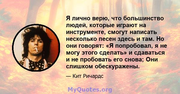 Я лично верю, что большинство людей, которые играют на инструменте, смогут написать несколько песен здесь и там. Но они говорят: «Я попробовал, я не могу этого сделать» и сдаваться и не пробовать его снова; Они слишком