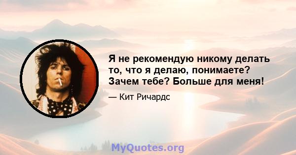 Я не рекомендую никому делать то, что я делаю, понимаете? Зачем тебе? Больше для меня!