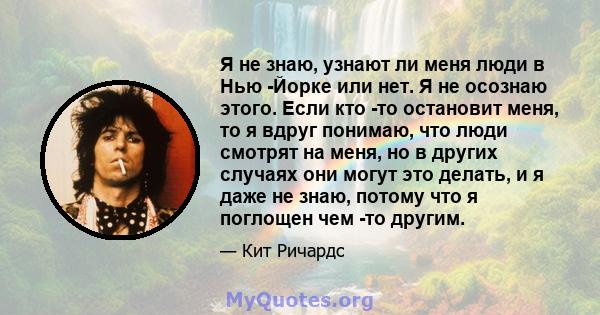 Я не знаю, узнают ли меня люди в Нью -Йорке или нет. Я не осознаю этого. Если кто -то остановит меня, то я вдруг понимаю, что люди смотрят на меня, но в других случаях они могут это делать, и я даже не знаю, потому что