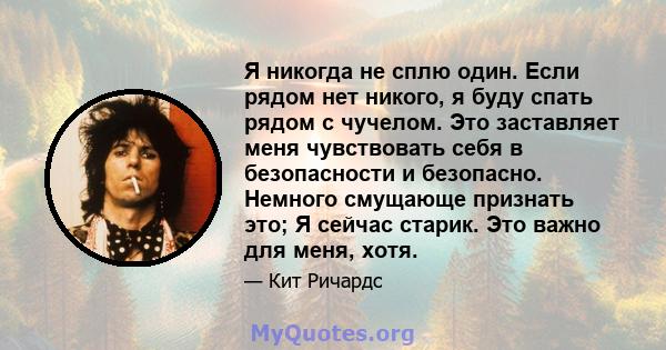 Я никогда не сплю один. Если рядом нет никого, я буду спать рядом с чучелом. Это заставляет меня чувствовать себя в безопасности и безопасно. Немного смущающе признать это; Я сейчас старик. Это важно для меня, хотя.