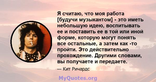 Я считаю, что моя работа [будучи музыкантом] - это иметь небольшую идею, воспитывать ее и поставить ее в той или иной форме, которую могут понять все остальные, а затем как -то пройти. Это действительно прохождение.