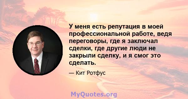 У меня есть репутация в моей профессиональной работе, ведя переговоры, где я заключал сделки, где другие люди не закрыли сделку, и я смог это сделать.