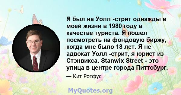 Я был на Уолл -стрит однажды в моей жизни в 1980 году в качестве туриста. Я пошел посмотреть на фондовую биржу, когда мне было 18 лет. Я не адвокат Уолл -стрит, я юрист из Стэнвикса. Stanwix Street - это улица в центре