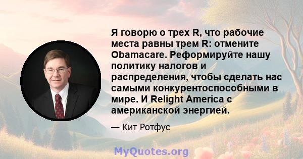 Я говорю о трех R, что рабочие места равны трем R: отмените Obamacare. Реформируйте нашу политику налогов и распределения, чтобы сделать нас самыми конкурентоспособными в мире. И Relight America с американской энергией.