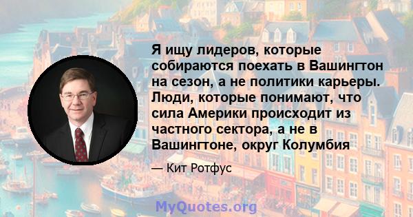 Я ищу лидеров, которые собираются поехать в Вашингтон на сезон, а не политики карьеры. Люди, которые понимают, что сила Америки происходит из частного сектора, а не в Вашингтоне, округ Колумбия