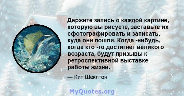 Держите запись о каждой картине, которую вы рисуете, заставьте их сфотографировать и записать, куда они пошли. Когда -нибудь, когда кто -то достигнет великого возраста, будут призывы к ретроспективной выставке работы