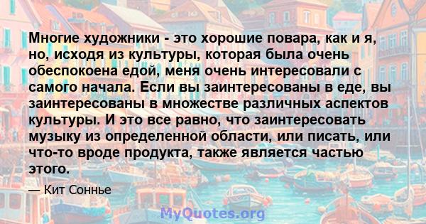 Многие художники - это хорошие повара, как и я, но, исходя из культуры, которая была очень обеспокоена едой, меня очень интересовали с самого начала. Если вы заинтересованы в еде, вы заинтересованы в множестве различных 