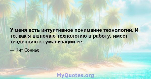 У меня есть интуитивное понимание технологий. И то, как я включаю технологию в работу, имеет тенденцию к гуманизации ее.