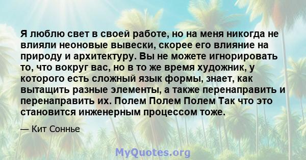 Я люблю свет в своей работе, но на меня никогда не влияли неоновые вывески, скорее его влияние на природу и архитектуру. Вы не можете игнорировать то, что вокруг вас, но в то же время художник, у которого есть сложный