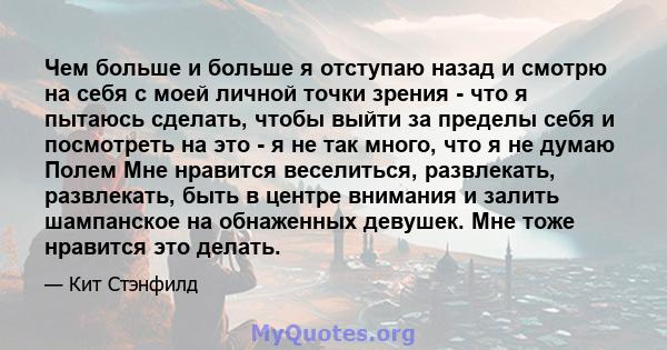 Чем больше и больше я отступаю назад и смотрю на себя с моей личной точки зрения - что я пытаюсь сделать, чтобы выйти за пределы себя и посмотреть на это - я не так много, что я не думаю Полем Мне нравится веселиться,