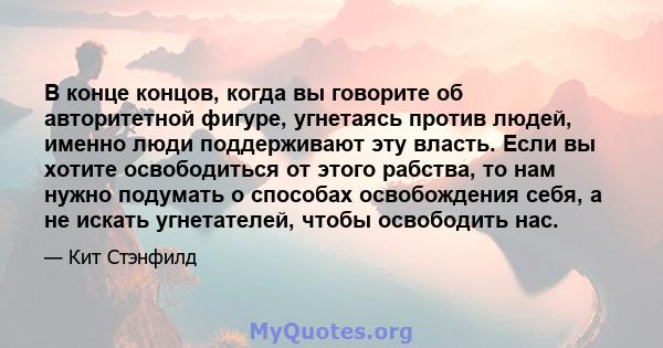 В конце концов, когда вы говорите об авторитетной фигуре, угнетаясь против людей, именно люди поддерживают эту власть. Если вы хотите освободиться от этого рабства, то нам нужно подумать о способах освобождения себя, а