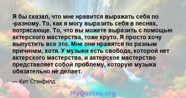 Я бы сказал, что мне нравится выражать себя по -разному. То, как я могу выразить себя в песнях, потрясающе. То, что вы можете выразить с помощью актерского мастерства, тоже круто. Я просто хочу выпустить все это. Мне