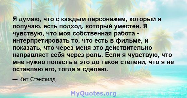 Я думаю, что с каждым персонажем, который я получаю, есть подход, который уместен. Я чувствую, что моя собственная работа - интерпретировать то, что есть в фильме, и показать, что через меня это действительно направляет 