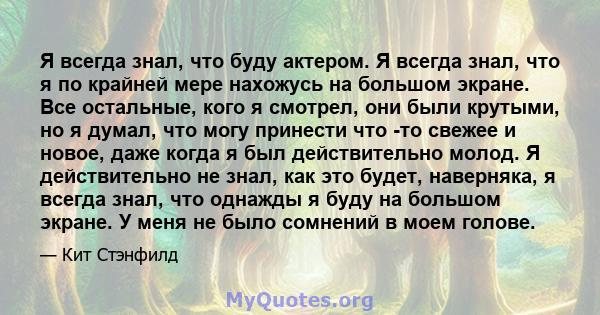 Я всегда знал, что буду актером. Я всегда знал, что я по крайней мере нахожусь на большом экране. Все остальные, кого я смотрел, они были крутыми, но я думал, что могу принести что -то свежее и новое, даже когда я был