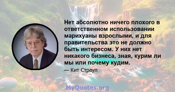 Нет абсолютно ничего плохого в ответственном использовании марихуаны взрослыми, и для правительства это не должно быть интересом. У них нет никакого бизнеса, зная, курим ли мы или почему кудим.