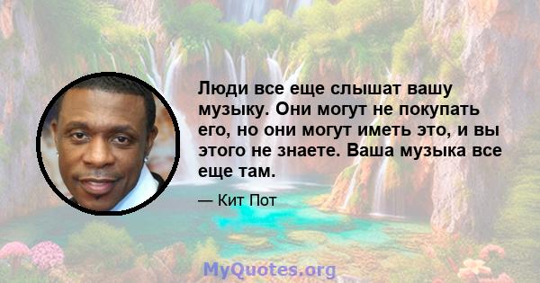 Люди все еще слышат вашу музыку. Они могут не покупать его, но они могут иметь это, и вы этого не знаете. Ваша музыка все еще там.