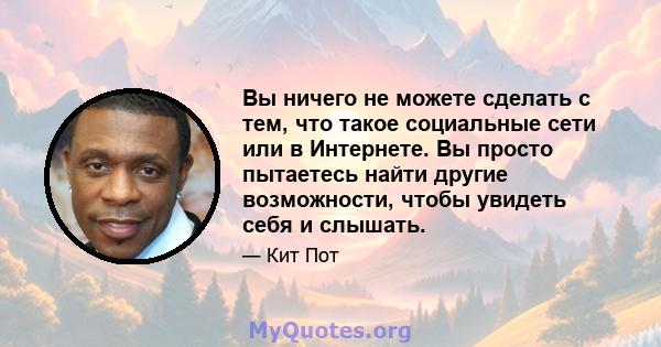 Вы ничего не можете сделать с тем, что такое социальные сети или в Интернете. Вы просто пытаетесь найти другие возможности, чтобы увидеть себя и слышать.