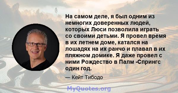 На самом деле, я был одним из немногих доверенных людей, которых Люси позволила играть со своими детьми. Я провел время в их летнем доме, катался на лошадях на их ранчо и плавал в их пляжном домике. Я даже провел с ними 