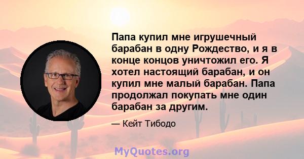 Папа купил мне игрушечный барабан в одну Рождество, и я в конце концов уничтожил его. Я хотел настоящий барабан, и он купил мне малый барабан. Папа продолжал покупать мне один барабан за другим.