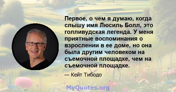 Первое, о чем я думаю, когда слышу имя Люсиль Болл, это голливудская легенда. У меня приятные воспоминания о взрослении в ее доме, но она была другим человеком на съемочной площадке, чем на съемочной площадке.