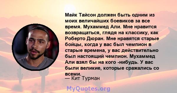 Майк Тайсон должен быть одним из моих величайших боевиков за все время. Мухаммед Али. Мне нравится возвращаться, глядя на классику, как Роберто Дюран. Мне нравятся старые бойцы, когда у вас был чемпион в старые времена, 