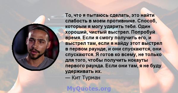 То, что я пытаюсь сделать, это найти слабость в моем противнике. Способ, которым я могу ударить тебя. Один хороший, чистый выстрел. Попробуй время. Если я смогу получить его, и выстрел там, если я найду этот выстрел в