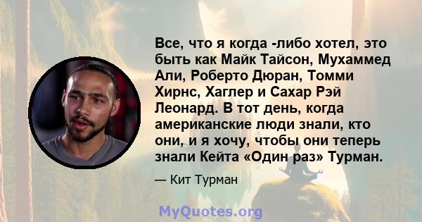 Все, что я когда -либо хотел, это быть как Майк Тайсон, Мухаммед Али, Роберто Дюран, Томми Хирнс, Хаглер и Сахар Рэй Леонард. В тот день, когда американские люди знали, кто они, и я хочу, чтобы они теперь знали Кейта