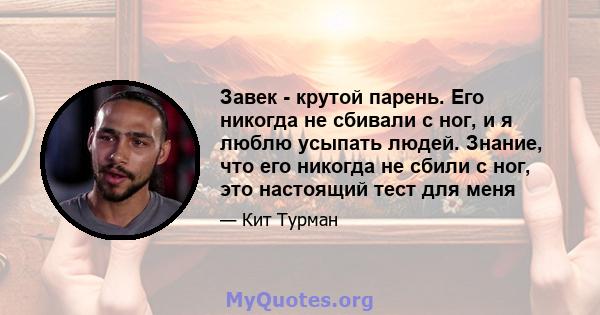 Завек - крутой парень. Его никогда не сбивали с ног, и я люблю усыпать людей. Знание, что его никогда не сбили с ног, это настоящий тест для меня