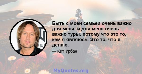 Быть с моей семьей очень важно для меня, и для меня очень важно туры, потому что это то, кем я являюсь. Это то, что я делаю.