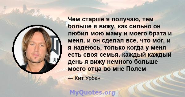 Чем старше я получаю, тем больше я вижу, как сильно он любил мою маму и моего брата и меня, и он сделал все, что мог, и я надеюсь, только когда у меня есть своя семья, каждый каждый день я вижу немного больше моего отца 