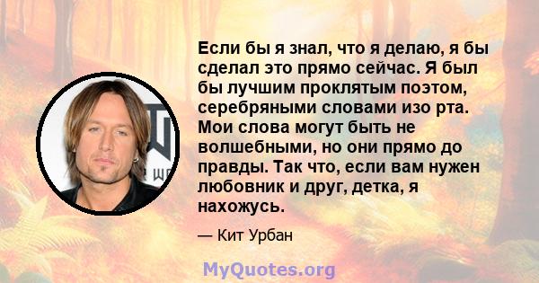 Если бы я знал, что я делаю, я бы сделал это прямо сейчас. Я был бы лучшим проклятым поэтом, серебряными словами изо рта. Мои слова могут быть не волшебными, но они прямо до правды. Так что, если вам нужен любовник и