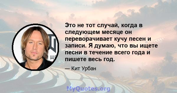 Это не тот случай, когда в следующем месяце он переворачивает кучу песен и записи. Я думаю, что вы ищете песни в течение всего года и пишете весь год.