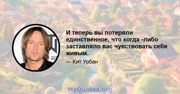 И теперь вы потеряли единственное, что когда -либо заставляло вас чувствовать себя живым.