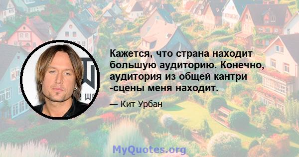 Кажется, что страна находит большую аудиторию. Конечно, аудитория из общей кантри -сцены меня находит.