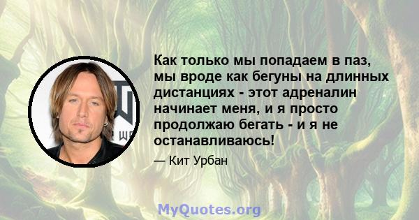 Как только мы попадаем в паз, мы вроде как бегуны на длинных дистанциях - этот адреналин начинает меня, и я просто продолжаю бегать - и я не останавливаюсь!