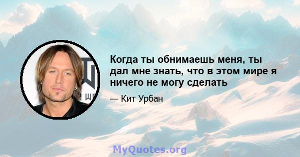 Когда ты обнимаешь меня, ты дал мне знать, что в этом мире я ничего не могу сделать