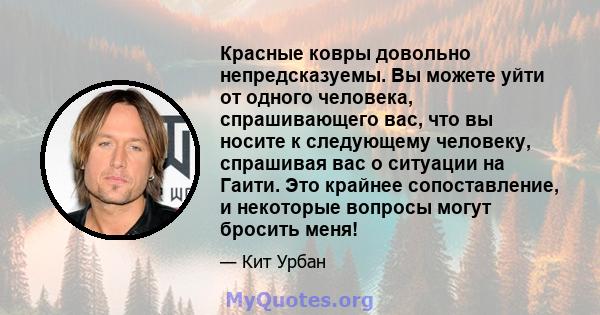 Красные ковры довольно непредсказуемы. Вы можете уйти от одного человека, спрашивающего вас, что вы носите к следующему человеку, спрашивая вас о ситуации на Гаити. Это крайнее сопоставление, и некоторые вопросы могут