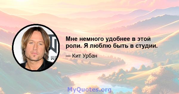 Мне немного удобнее в этой роли. Я люблю быть в студии.